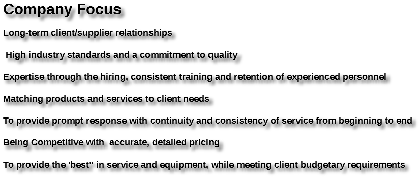  Company Focus Long-term client/supplier relationships High industry standards and a commitment to quality Expertise through the hiring, consistent training and retention of experienced personnel Matching products and services to client needs To provide prompt response with continuity and consistency of service from beginning to end Being Competitive with accurate, detailed pricing To provide the 'best" in service and equipment, while meeting client budgetary requirements 