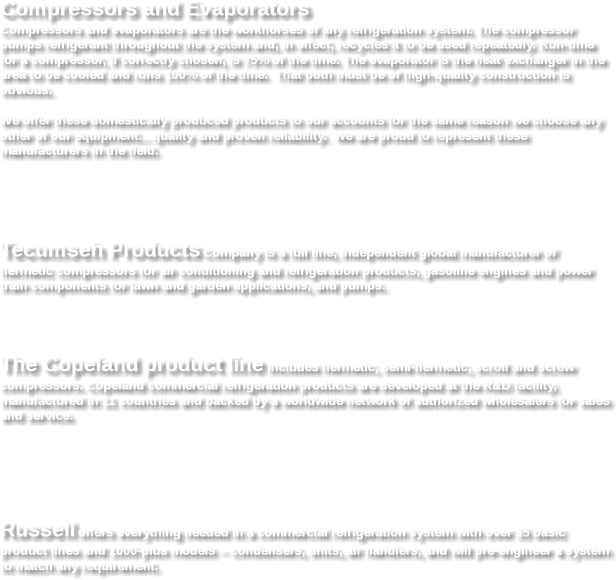Compressors and Evaporators
Compressors and evaporators are the workhorses of any refrigeration system. The compressor pumps refrigerant throughout the system and, in effect, recycles it to be used repeatedly. Run-time for a compressor, if correctly chosen, is 75% of the time. The evaporator is the heat exchanger in the area to be cooled and runs 100% of the time. That both must be of high-quality construction is obvious. We offer these domestically produced products to our accounts for the same reason we choose any other of our equipment... quality and proven reliability. We are proud to represent these manufacturers in the field. Tecumseh Products Company is a full line, independent global manufacturer of hermetic compressors for air conditioning and refrigeration products, gasoline engines and power train components for lawn and garden applications, and pumps. The Copeland product line includes hermetic, semi-hermetic, scroll and screw compressors. Copeland commercial refrigeration products are developed at the R&D facility, manufactured in 11 countries and backed by a worldwide network of authorized wholesalers for sales and service. Russell offers everything needed in a commercial refrigeration system with over 35 basic product lines and 1000-plus models -- condensers, units, air handlers, and will pre-engineer a system to match any requirement.
