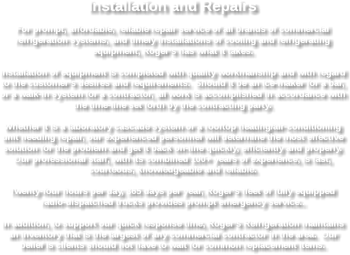 Installation and Repairs For prompt, affordable, reliable repair service of all brands of commercial refrigeration systems, and timely installations of cooling and refrigerating equipment, Roger’s has what it takes. Installation of equipment is completed with quality workmanship and with regard to the customer’s desires and requirements. Should it be an ice-maker for a bar, or a walk-in system for a contractor, all work is accomplished in accordance with the time-line set forth by the contracting party. Whether it is a laboratory cascade system or a rooftop heating/air-conditioning unit needing repair, our experienced personnel will determine the most effective solution for the problem and get it back on-line quickly, efficiently and properly. Our professional staff, with its combined 100+ years of experience, is fast, courteous, knowledgeable and reliable. Twenty-four hours per day, 365 days per year, Roger’s fleet of fully equipped radio-dispatched trucks provides prompt emergency service.. In addition, to support our quick response time, Roger’s Refrigeration maintains an inventory that is the largest of any commercial contractor in the area. Our belief is clients should not have to wait for common replacement items.