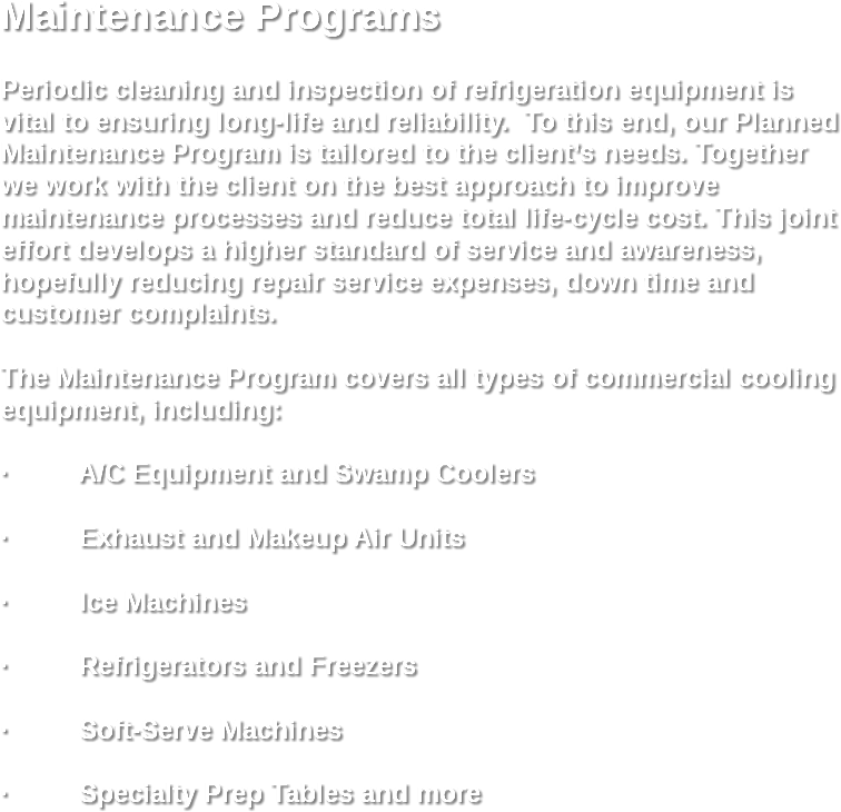Maintenance Programs Periodic cleaning and inspection of refrigeration equipment is vital to ensuring long-life and reliability. To this end, our Planned Maintenance Program is tailored to the client’s needs. Together we work with the client on the best approach to improve maintenance processes and reduce total life-cycle cost. This joint effort develops a higher standard of service and awareness, hopefully reducing repair service expenses, down time and customer complaints. The Maintenance Program covers all types of commercial cooling equipment, including: · A/C Equipment and Swamp Coolers · Exhaust and Makeup Air Units · Ice Machines · Refrigerators and Freezers · Soft-Serve Machines · Specialty Prep Tables and more

