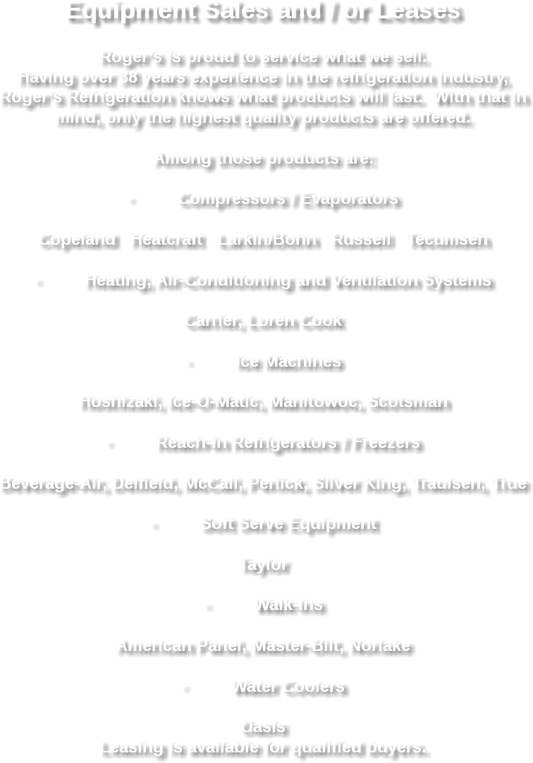 Equipment Sales and / or Leases Roger’s is proud to service what we sell. Having over 38 years experience in the refrigeration industry, Roger’s Refrigeration knows what products will last. With that in mind, only the highest quality products are offered. Among those products are: · Compressors / Evaporators Copeland Heatcraft Larkin/Bohn Russell Tecumseh · Heating, Air-Conditioning and Ventilation Systems Carrier, Loren Cook · Ice Machines Hoshizaki, Ice-O-Matic, Manitowoc, Scotsman · Reach-In Refrigerators / Freezers Beverage-Air, Delfield, McCall, Perlick, Silver King, Traulsen, True · Soft Serve Equipment Taylor · Walk-Ins American Panel, Master-Bilt, Norlake · Water Coolers Oasis
Leasing is available for qualified buyers. 