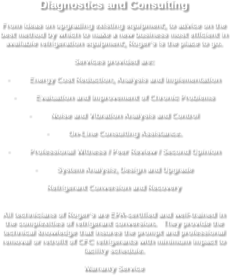 Diagnostics and Consulting From ideas on upgrading existing equipment, to advice on the best method by which to make a new business most efficient in available refrigeration equipment, Roger’s is the place to go. Services provided are: · Energy Cost Reduction, Analysis and Implementation · Evaluation and Improvement of Chronic Problems · Noise and Vibration Analysis and Control · On-Line Consulting Assistance. · Professional Witness / Peer Review / Second Opinion · System Analysis, Design and Upgrade Refrigerant Conversion and Recovery All technicians of Roger’s are EPA-certified and well-trained in the complexities of refrigerant conversion. They provide the technical knowledge that insures the prompt and professional removal or retrofit of CFC refrigerants with minimum impact to facility schedule. Warranty Service 