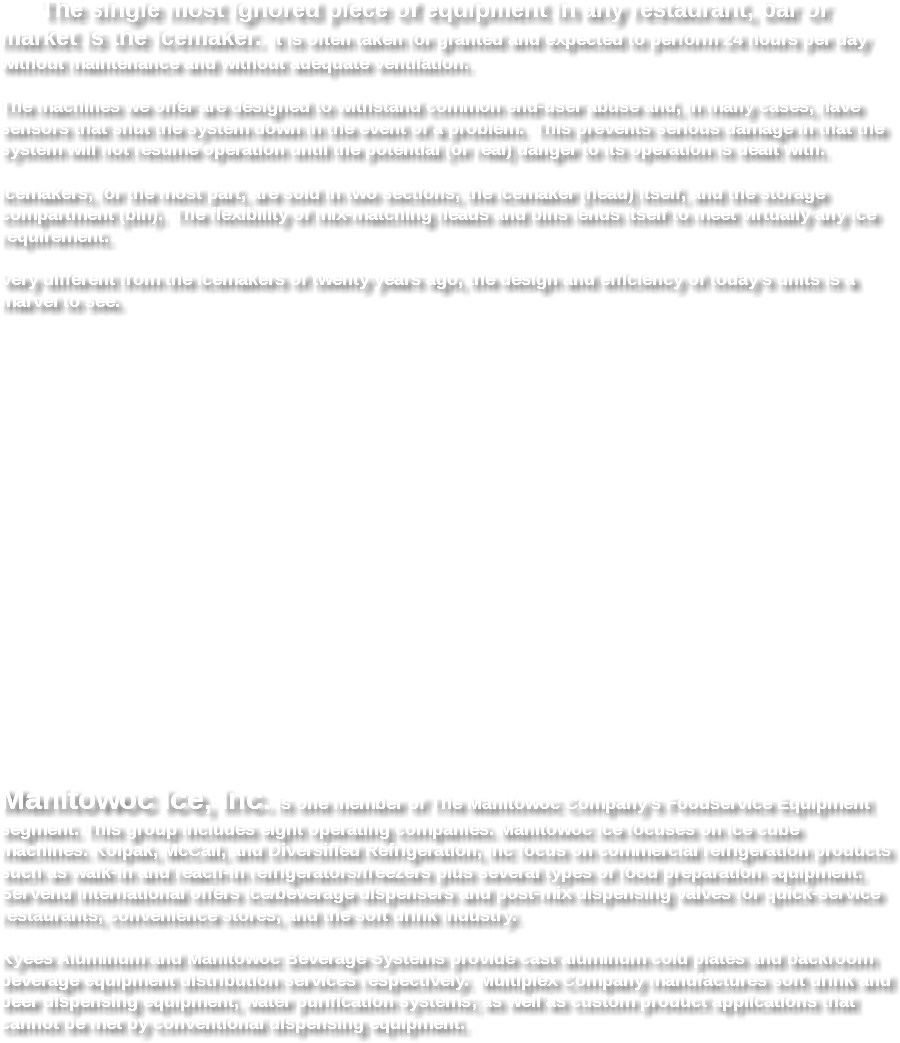  The single most ignored piece of equipment in any restaurant, bar or market is the icemaker. It is often taken for granted and expected to perform 24 hours per day without maintenance and without adequate ventilation. The machines we offer are designed to withstand common end-user abuse and, in many cases, have sensors that shut the system down in the event of a problem. This prevents serious damage in that the system will not resume operation until the potential (or real) danger to its operation is dealt with. Icemakers, for the most part, are sold in two sections, the icemaker (head) itself, and the storage compartment (bin). The flexibility of mix-matching heads and bins lends itself to meet virtually any ice requirement. Very different from the icemakers of twenty years ago, the design and efficiency of today's units is a marvel to see. Manitowoc Ice, Inc. is one member of The Manitowoc Company's Foodservice Equipment segment. This group includes eight operating companies. Manitowoc Ice focuses on ice cube machines. Kolpak, McCall, and Diversified Refrigeration, Inc focus on commercial refrigeration products such as walk-in and reach-in refrigerators/freezers plus several types of food preparation equipment. SerVend International offers ice/beverage dispensers and post-mix dispensing valves for quick-service restaurants, convenience stores, and the soft drink industry. Kyees Aluminum and Manitowoc Beverage Systems provide cast aluminum cold plates and backroom beverage equipment distribution services respectively. Multiplex Company manufactures soft drink and beer dispensing equipment, water purification systems; as well as custom product applications that cannot be met by conventional dispensing equipment. 