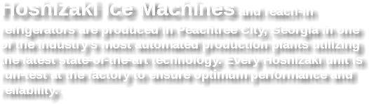 Hoshizaki Ice Machines and reach-in refrigerators are produced in Peachtree City, Georgia in one of the industry's most automated production plants utilizing the latest state-of-the-art technology. Every Hoshizaki unit is run-test at the factory to ensure optimum performance and reliability.
