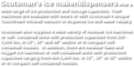 Scotsman’s ice maker/dispensers offer a wide range of ice production and storage capacities. Their machines are available with levers or with Scotsman's unique Touchfree® infrared sensors to dispense ice and water reliably. Scotsman also supplies a wide variety of modular ice machines or self- contained units with production capacities from 200 - 2,000 lbs, in 22", 30" and 48" widths or in compact self-contained models. In addition, there are modular flake and nugget ice machines or self-contained units with production capacities ranging from 400-2,400 lbs. in 22", 30" or 42" widths or in compact self-contained models. 