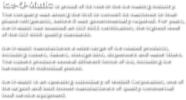  Ice-O-Matic is proud of its role in the ice making industry. The company was among the first to convert its machines to final-phase refrigerants, before it was governmentally required. For years, Ice-O-Matic has boasted an ISO 9001 certification, the highest level of the ISO 9000 quality standards. Ice-O-Matic manufactures a wide range of ice related products, including cubers, flakers, storage bins, dispensers and water filters. The cubers produce several different forms of ice, including ice harvested in individual pieces. Ice-O-Matic is an operating subsidiary of Welbilt Corporation, one of the largest and best known manufacturers of quality commercial food service equipment.