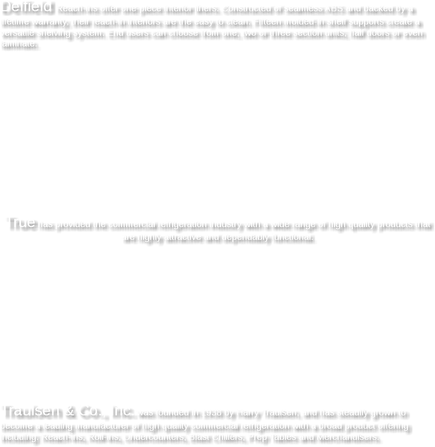  Delfield Reach-ins offer one-piece interior liners. Constructed of seamless ABS and backed by a lifetime warranty, their reach-in interiors are the easy to clean. Fifteen molded-in shelf supports create a versatile shelving system. End users can choose from one, two or three section units; half doors or even laminate. True has provided the commercial refrigeration industry with a wide range of high quality products that are highly attractive and dependably functional. Traulsen & Co., Inc. was founded in 1938 by Harry Traulsen, and has steadily grown to become a leading manufacturer of high quality commercial refrigeration with a broad product offering including: Reach-ins, Roll-ins, Undercounters, Blast Chillers, Prep Tables and Merchandisers. 