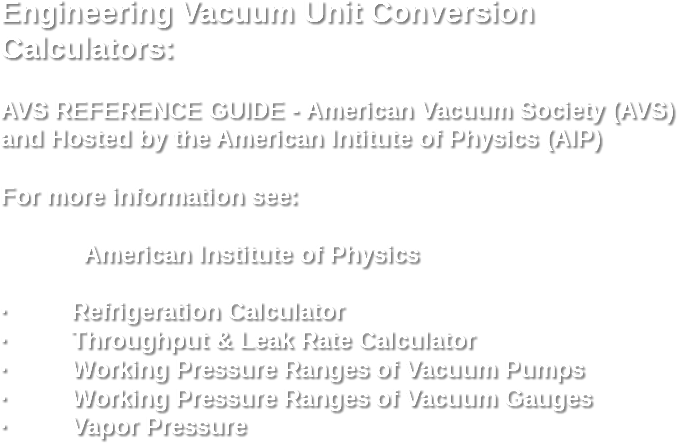 Engineering Vacuum Unit Conversion Calculators: AVS REFERENCE GUIDE - American Vacuum Society (AVS) and Hosted by the American Intitute of Physics (AIP) For more information see: American Institute of Physics · Refrigeration Calculator
· Throughput & Leak Rate Calculator
· Working Pressure Ranges of Vacuum Pumps
· Working Pressure Ranges of Vacuum Gauges
· Vapor Pressure 