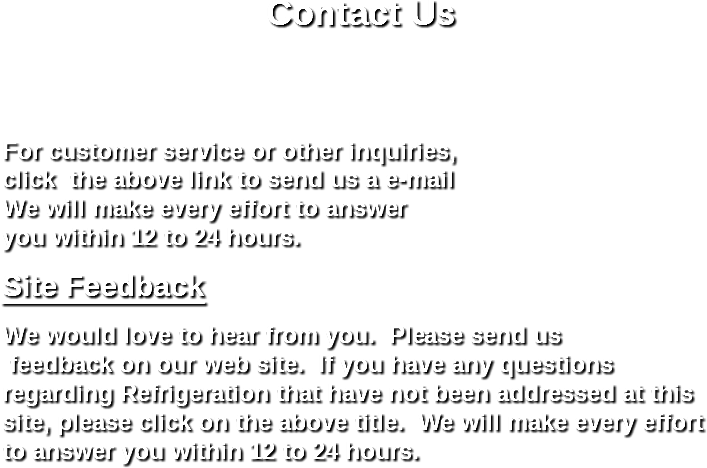 
Contact Us For customer service or other inquiries,
click the above link to send us a e-mail We will make every effort to answer you within 12 to 24 hours. Site Feedback We would love to hear from you. Please send us feedback on our web site. If you have any questions regarding Refrigeration that have not been addressed at this site, please click on the above title. We will make every effort to answer you within 12 to 24 hours. 