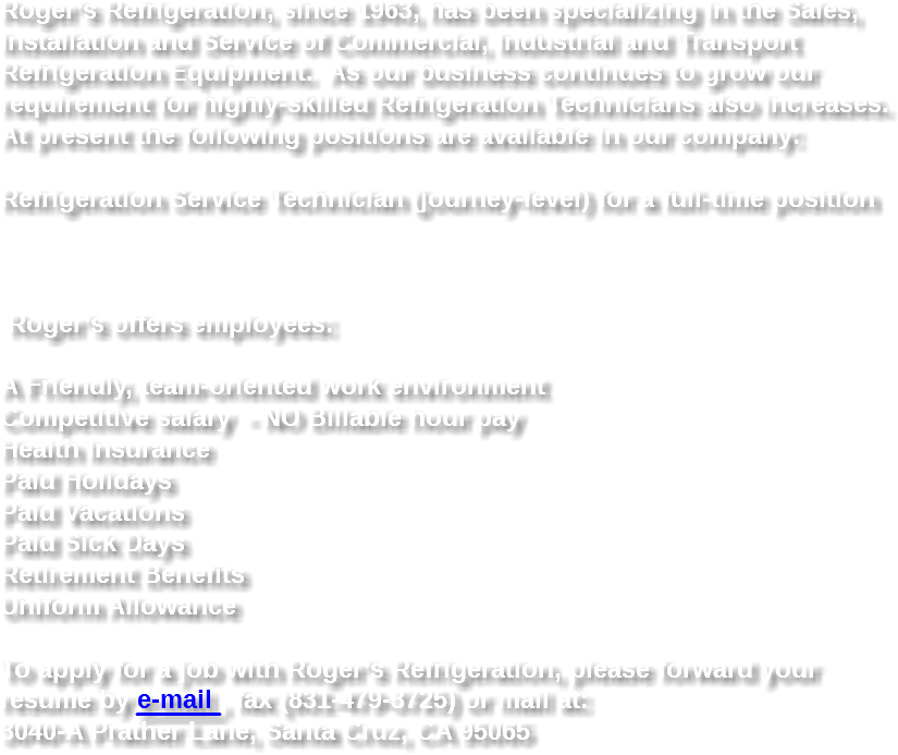 Roger’s Refrigeration, since 1963, has been specializing in the Sales, Installation and Service of Commercial, Industrial and Transport Refrigeration Equipment. As our business continues to grow our requirement for highly-skilled Refrigeration Technicians also increases. At present the following positions are available in our company: Refrigeration Service Technician (journey-level) for a full-time position Roger’s offers employees: A Friendly, team-oriented work environment
Competitive salary - NO Billable hour pay
Health Insurance
Paid Holidays
Paid Vacations
Paid Sick Days
Retirement Benefits
Uniform Allowance To apply for a job with Roger’s Refrigeration, please forward your resume by e-mail , fax (831-479-3725) or mail at: 3040-A Prather Lane, Santa Cruz, CA 95065
